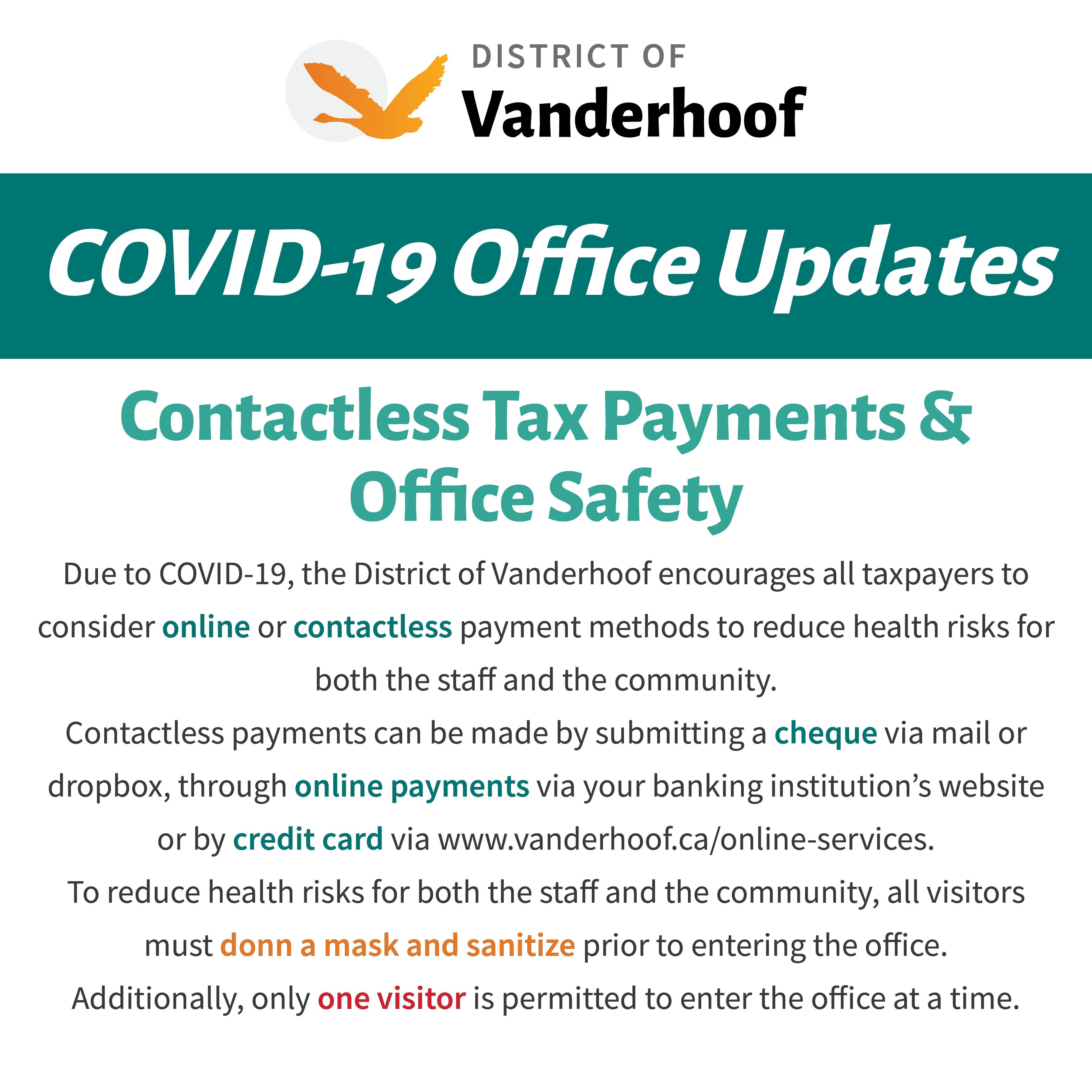 Due to COVID-19, the District of Vanderhoof encourages all taxpayers to consider online or contactless payment methods to reduce health risks for both the staff and the community.  Contactless payments can be made by submitting a cheque via mail or dropbox, through online payments via your banking institution’s website or by credit card via www.vanderhoof.ca/online-services. To reduce health risks for both the staff and the community, all visitors must donn a mask and sanitize prior to entering the office.  Additionally, only one visitor is permitted to enter the office at a time.