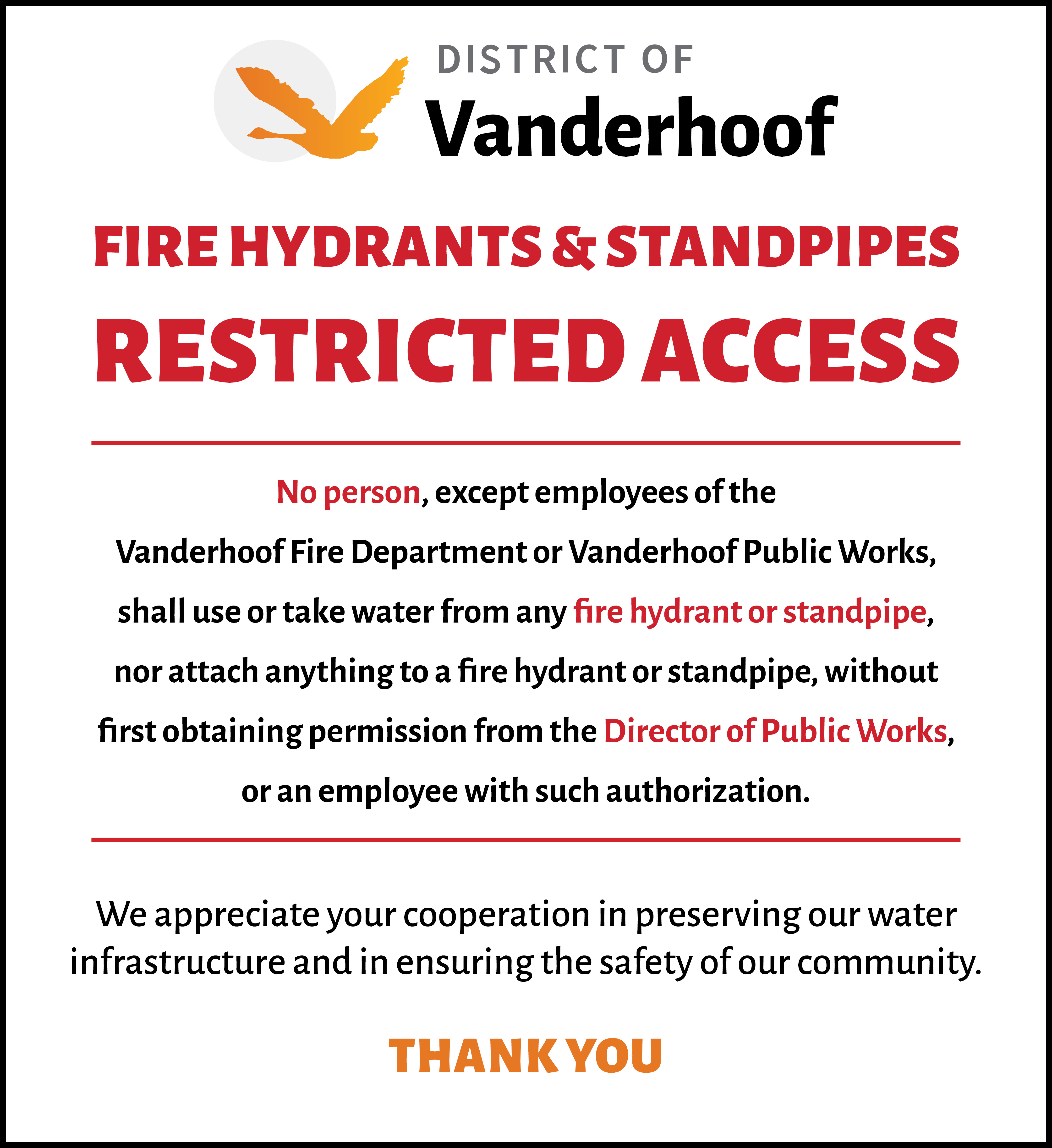 Fire Hydrants & Standpipes, Restricted Access. No person, except employees of the Vanderhoof Fire Department or Vanderhoof Public Works, shall use or take water from any fire hydrant or standpipe, nor attach anything to a fire hydrant or standpipe, without first obtaining permission from the Director of Public Works, or an employee with such authorization. We appreciate your cooperation in preserving our water infrastructure and in ensuring the safety of our community.  Thank You