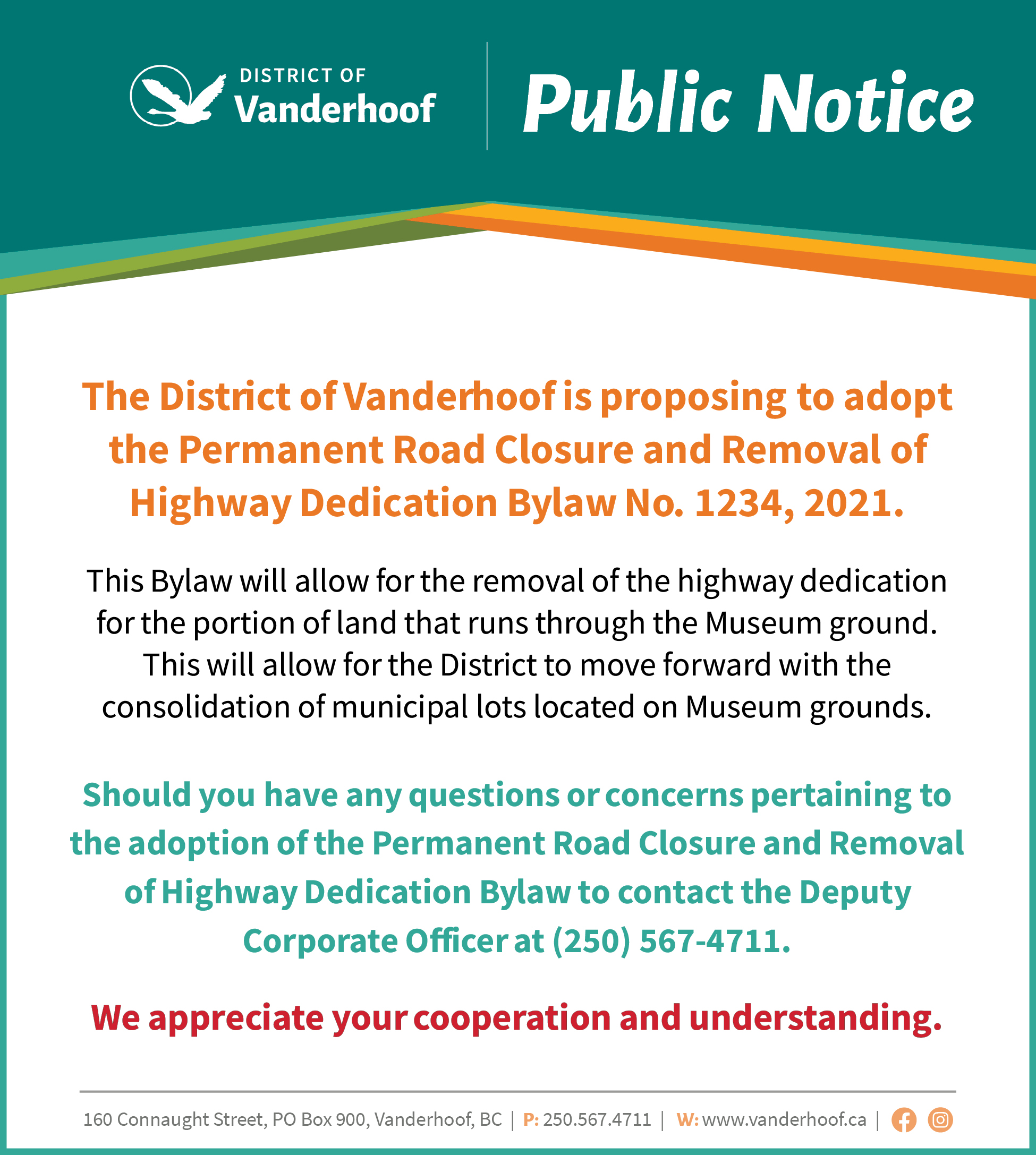 The District of Vanderhoof is proposing to adopt the Permanent Road Closure and Removal of Highway Dedication Bylaw No. 1234, 2021. This Bylaw will allow for the removal of the highway dedication for the portion of land that runs through the Museum ground. This will allow for the District to move forward with the consolidation of municipal lots located on Museum grounds.   Should you have any questions or concerns pertaining to the adoption of the Permanent Road Closure and Removal of Highway Dedication Bylaw to contact the Deputy Corporate Officer at (250) 567-4711.